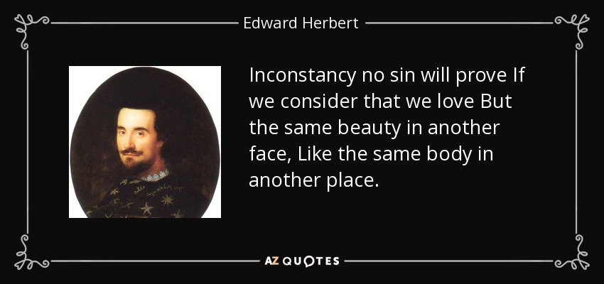 Inconstancy no sin will prove If we consider that we love But the same beauty in another face, Like the same body in another place. - Edward Herbert, 1st Baron Herbert of Cherbury