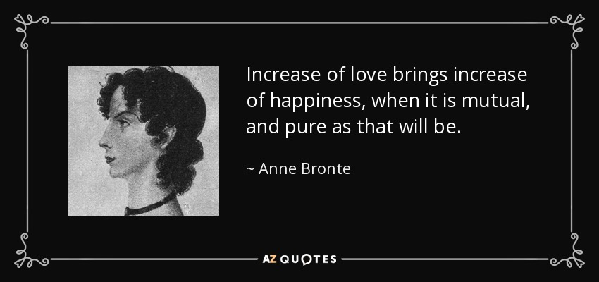 Increase of love brings increase of happiness, when it is mutual, and pure as that will be. - Anne Bronte