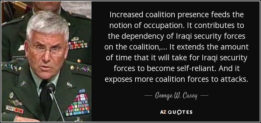 Increased coalition presence feeds the notion of occupation. It contributes to the dependency of Iraqi security forces on the coalition, ... It extends the amount of time that it will take for Iraqi security forces to become self-reliant. And it exposes more coalition forces to attacks. - George W. Casey, Jr.
