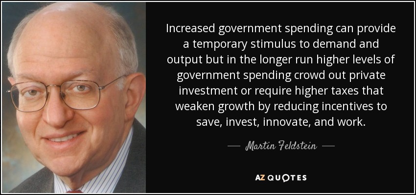 Increased government spending can provide a temporary stimulus to demand and output but in the longer run higher levels of government spending crowd out private investment or require higher taxes that weaken growth by reducing incentives to save, invest, innovate, and work. - Martin Feldstein