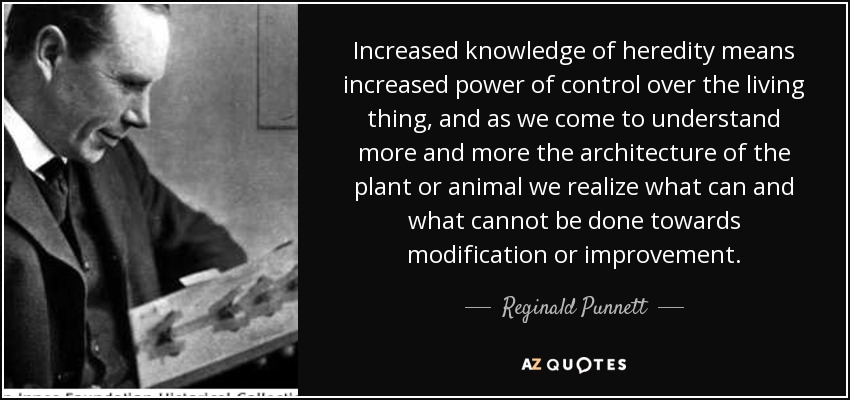 Increased knowledge of heredity means increased power of control over the living thing, and as we come to understand more and more the architecture of the plant or animal we realize what can and what cannot be done towards modification or improvement. - Reginald Punnett