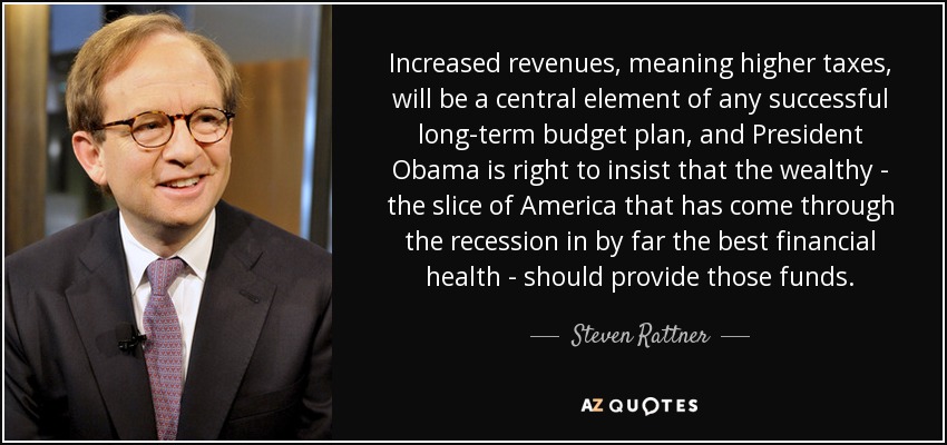 Increased revenues, meaning higher taxes, will be a central element of any successful long-term budget plan, and President Obama is right to insist that the wealthy - the slice of America that has come through the recession in by far the best financial health - should provide those funds. - Steven Rattner
