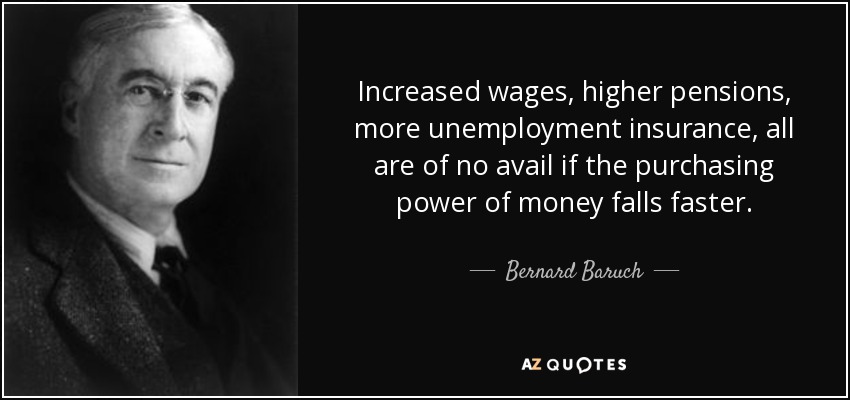 Increased wages, higher pensions, more unemployment insurance, all are of no avail if the purchasing power of money falls faster. - Bernard Baruch