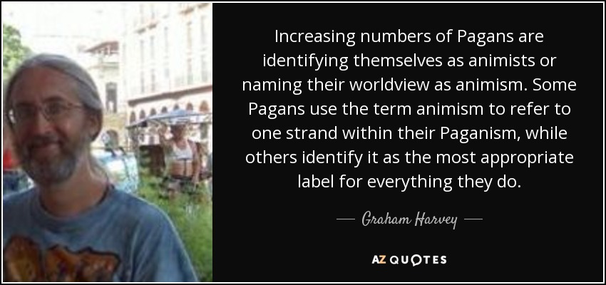 Increasing numbers of Pagans are identifying themselves as animists or naming their worldview as animism. Some Pagans use the term animism to refer to one strand within their Paganism, while others identify it as the most appropriate label for everything they do. - Graham Harvey