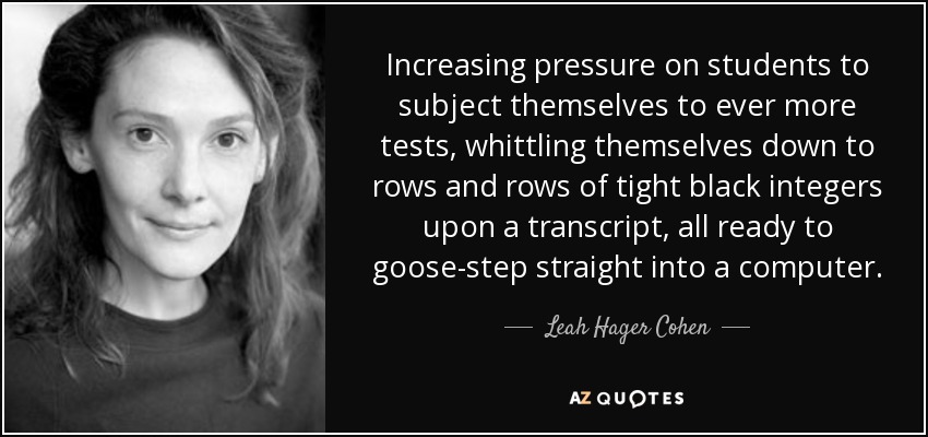 Increasing pressure on students to subject themselves to ever more tests, whittling themselves down to rows and rows of tight black integers upon a transcript, all ready to goose-step straight into a computer. - Leah Hager Cohen