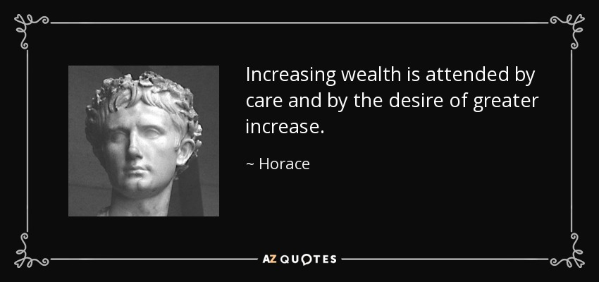 Increasing wealth is attended by care and by the desire of greater increase. - Horace