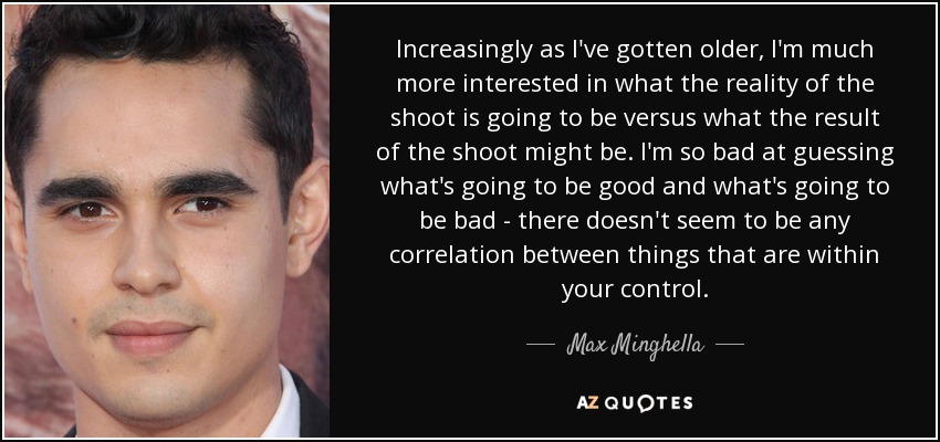 Increasingly as I've gotten older, I'm much more interested in what the reality of the shoot is going to be versus what the result of the shoot might be. I'm so bad at guessing what's going to be good and what's going to be bad - there doesn't seem to be any correlation between things that are within your control. - Max Minghella