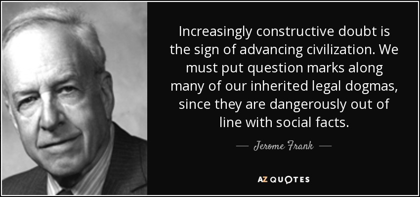 Increasingly constructive doubt is the sign of advancing civilization. We must put question marks along many of our inherited legal dogmas, since they are dangerously out of line with social facts. - Jerome Frank