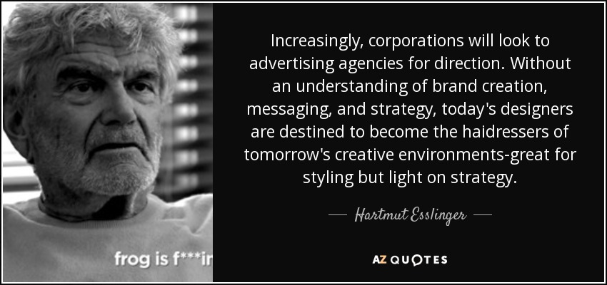 Increasingly, corporations will look to advertising agencies for direction. Without an understanding of brand creation, messaging, and strategy, today's designers are destined to become the haidressers of tomorrow's creative environments-great for styling but light on strategy. - Hartmut Esslinger