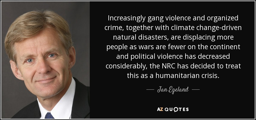 Increasingly gang violence and organized crime, together with climate change-driven natural disasters, are displacing more people as wars are fewer on the continent and political violence has decreased considerably, the NRC has decided to treat this as a humanitarian crisis. - Jan Egeland