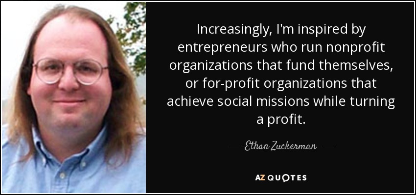 Increasingly, I'm inspired by entrepreneurs who run nonprofit organizations that fund themselves, or for-profit organizations that achieve social missions while turning a profit. - Ethan Zuckerman