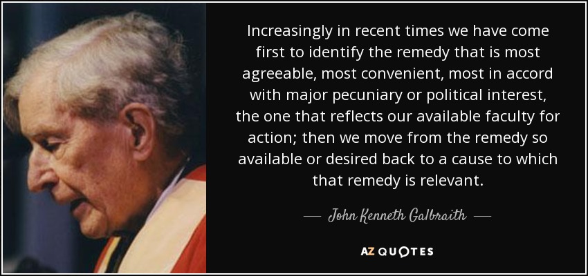 Increasingly in recent times we have come first to identify the remedy that is most agreeable, most convenient, most in accord with major pecuniary or political interest, the one that reflects our available faculty for action; then we move from the remedy so available or desired back to a cause to which that remedy is relevant. - John Kenneth Galbraith