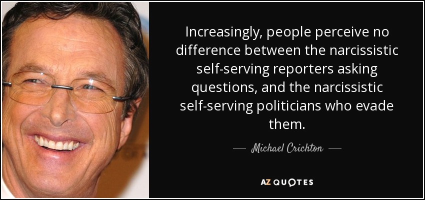 Increasingly, people perceive no difference between the narcissistic self-serving reporters asking questions, and the narcissistic self-serving politicians who evade them. - Michael Crichton