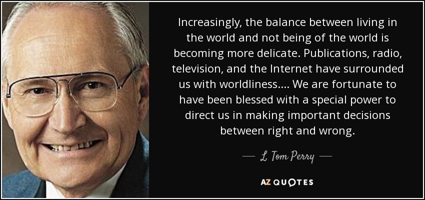 Increasingly, the balance between living in the world and not being of the world is becoming more delicate. Publications, radio, television, and the Internet have surrounded us with worldliness. . . . We are fortunate to have been blessed with a special power to direct us in making important decisions between right and wrong. - L. Tom Perry