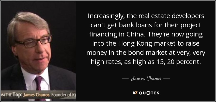 Increasingly, the real estate developers can't get bank loans for their project financing in China. They're now going into the Hong Kong market to raise money in the bond market at very, very high rates, as high as 15, 20 percent. - James Chanos