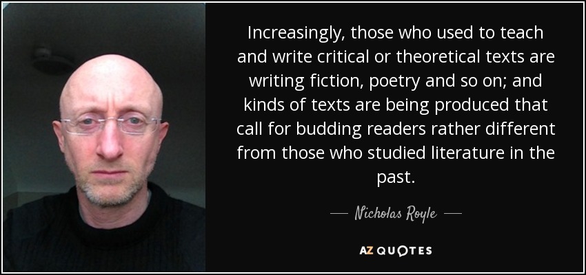 Increasingly, those who used to teach and write critical or theoretical texts are writing fiction, poetry and so on; and kinds of texts are being produced that call for budding readers rather different from those who studied literature in the past. - Nicholas Royle