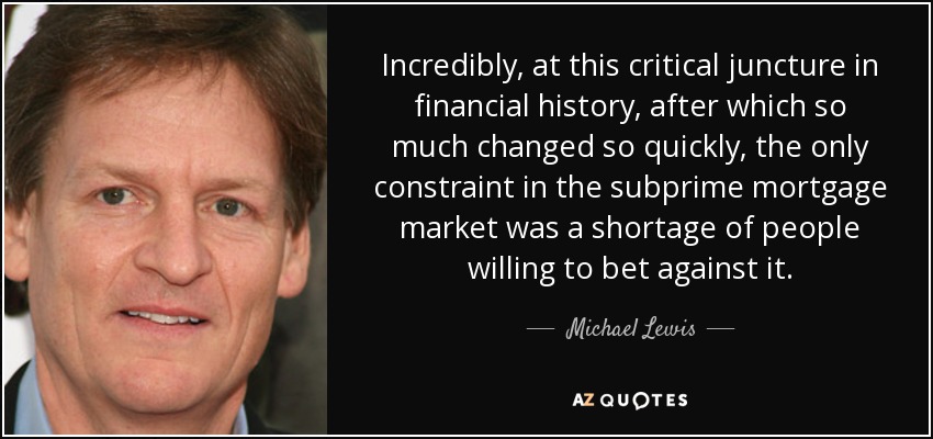 Incredibly, at this critical juncture in financial history, after which so much changed so quickly, the only constraint in the subprime mortgage market was a shortage of people willing to bet against it. - Michael Lewis