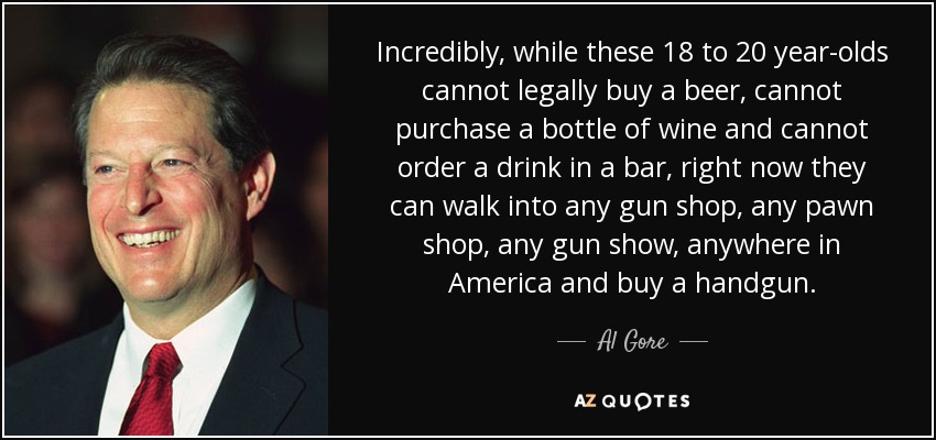 Incredibly, while these 18 to 20 year-olds cannot legally buy a beer, cannot purchase a bottle of wine and cannot order a drink in a bar, right now they can walk into any gun shop, any pawn shop, any gun show, anywhere in America and buy a handgun. - Al Gore