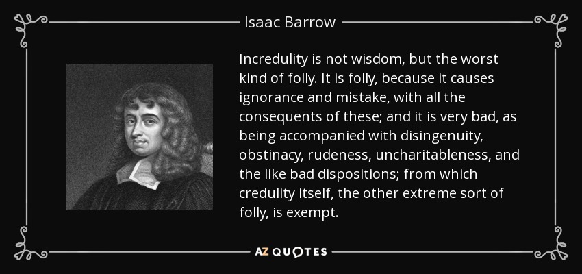 Incredulity is not wisdom, but the worst kind of folly. It is folly, because it causes ignorance and mistake, with all the consequents of these; and it is very bad, as being accompanied with disingenuity, obstinacy, rudeness, uncharitableness, and the like bad dispositions; from which credulity itself, the other extreme sort of folly, is exempt. - Isaac Barrow