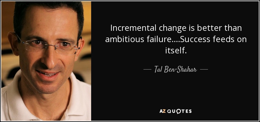 Incremental change is better than ambitious failure. . . .Success feeds on itself. - Tal Ben-Shahar