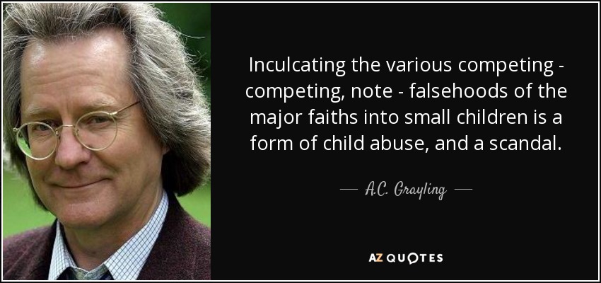 Inculcating the various competing - competing, note - falsehoods of the major faiths into small children is a form of child abuse, and a scandal. - A.C. Grayling