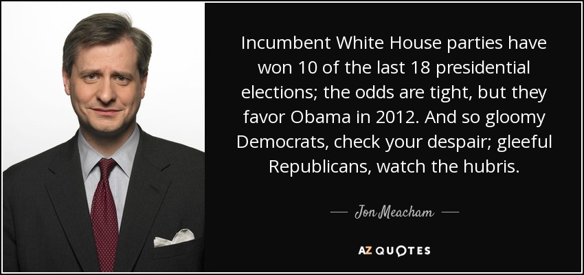 Incumbent White House parties have won 10 of the last 18 presidential elections; the odds are tight, but they favor Obama in 2012. And so gloomy Democrats, check your despair; gleeful Republicans, watch the hubris. - Jon Meacham