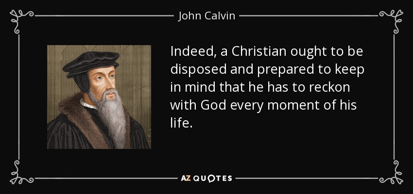 Indeed, a Christian ought to be disposed and prepared to keep in mind that he has to reckon with God every moment of his life. - John Calvin