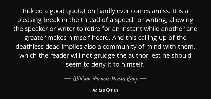 Indeed a good quotation hardly ever comes amiss. It is a pleasing break in the thread of a speech or writing, allowing the speaker or writer to retire for an instant while another and greater makes himself heard. And this calling-up of the deathless dead implies also a community of mind with them, which the reader will not grudge the author lest he should seem to deny it to himself. - William Francis Henry King