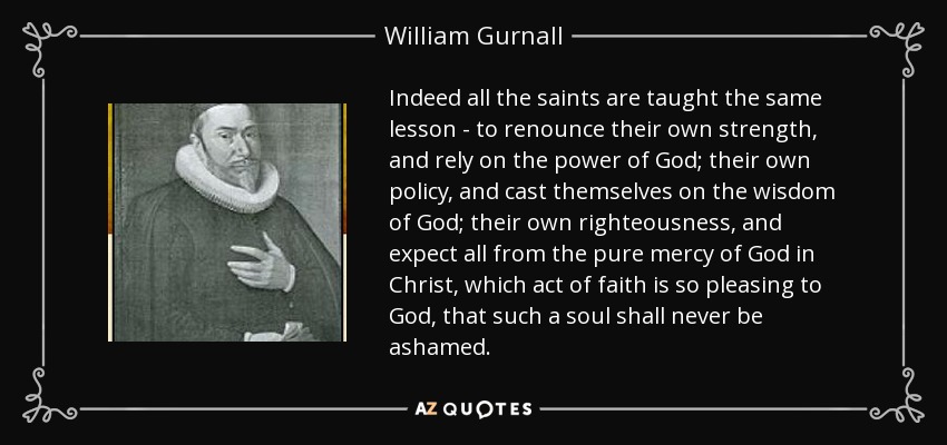 Indeed all the saints are taught the same lesson - to renounce their own strength, and rely on the power of God; their own policy, and cast themselves on the wisdom of God; their own righteousness, and expect all from the pure mercy of God in Christ, which act of faith is so pleasing to God, that such a soul shall never be ashamed. - William Gurnall
