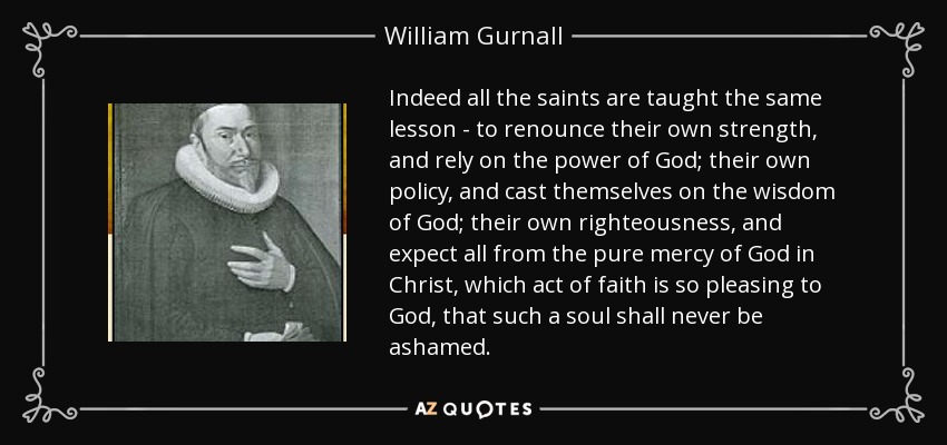 Indeed all the saints are taught the same lesson - to renounce their own strength, and rely on the power of God; their own policy, and cast themselves on the wisdom of God; their own righteousness, and expect all from the pure mercy of God in Christ, which act of faith is so pleasing to God, that such a soul shall never be ashamed. - William Gurnall