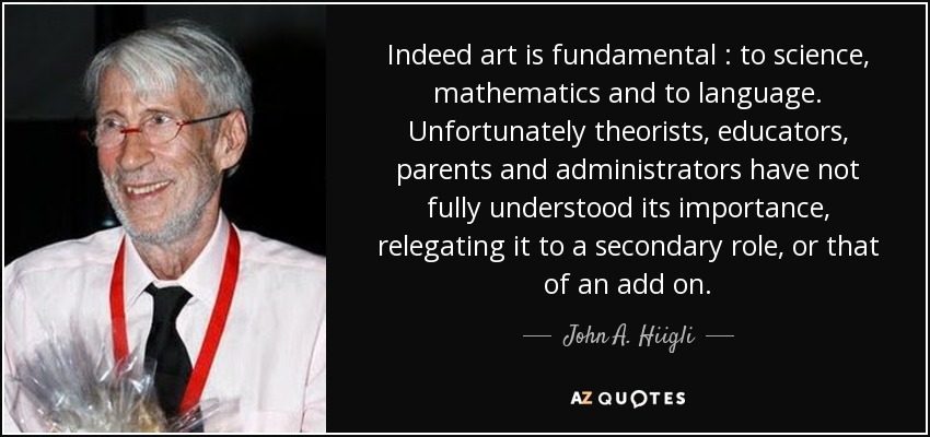 Indeed art is fundamental : to science, mathematics and to language. Unfortunately theorists, educators, parents and administrators have not fully understood its importance, relegating it to a secondary role, or that of an add on. - John A. Hiigli