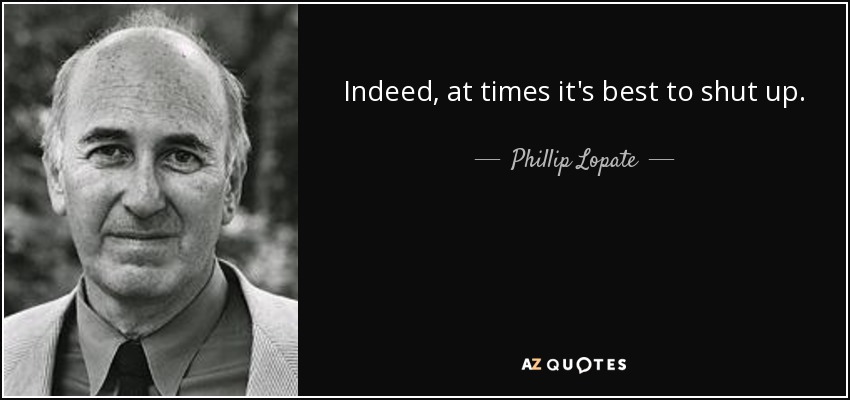 Indeed, at times it's best to shut up. - Phillip Lopate