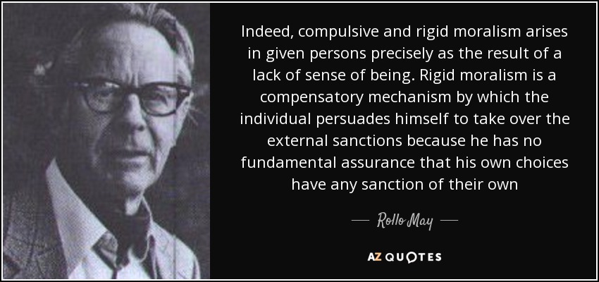 Indeed, compulsive and rigid moralism arises in given persons precisely as the result of a lack of sense of being. Rigid moralism is a compensatory mechanism by which the individual persuades himself to take over the external sanctions because he has no fundamental assurance that his own choices have any sanction of their own - Rollo May