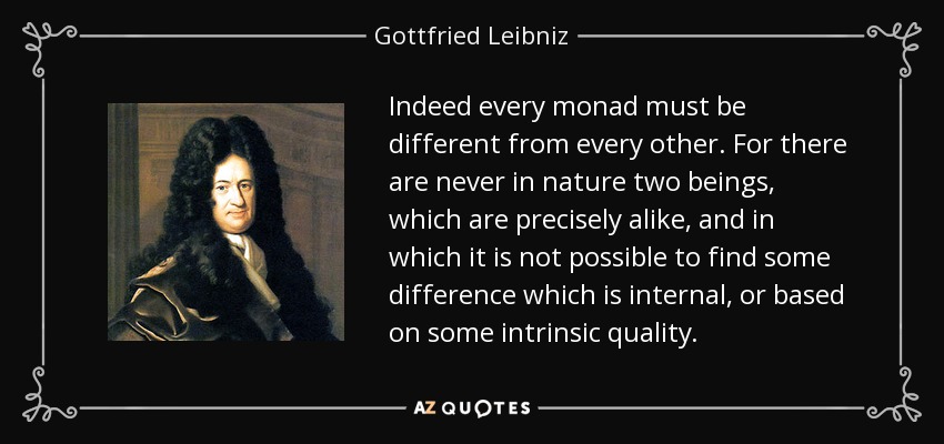 Indeed every monad must be different from every other. For there are never in nature two beings, which are precisely alike, and in which it is not possible to find some difference which is internal, or based on some intrinsic quality. - Gottfried Leibniz