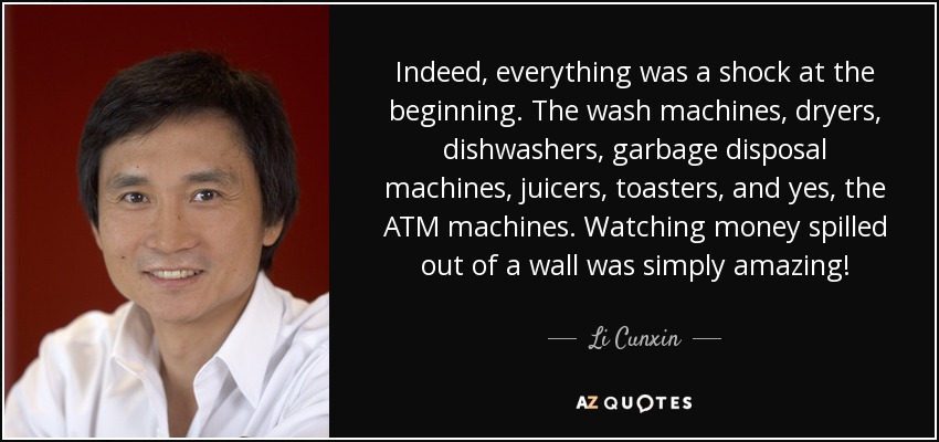Indeed, everything was a shock at the beginning. The wash machines, dryers, dishwashers, garbage disposal machines, juicers, toasters, and yes, the ATM machines. Watching money spilled out of a wall was simply amazing! - Li Cunxin