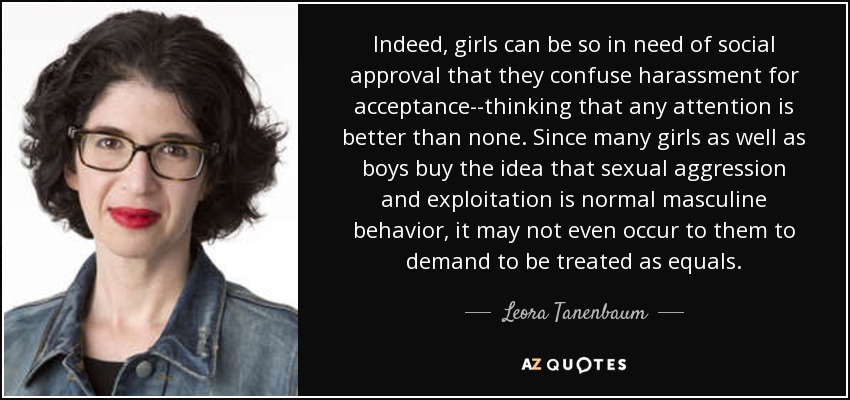 Indeed, girls can be so in need of social approval that they confuse harassment for acceptance--thinking that any attention is better than none. Since many girls as well as boys buy the idea that sexual aggression and exploitation is normal masculine behavior, it may not even occur to them to demand to be treated as equals. - Leora Tanenbaum