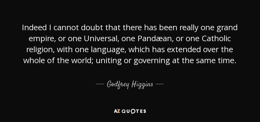 Indeed I cannot doubt that there has been really one grand empire, or one Universal, one Pandæan, or one Catholic religion, with one language, which has extended over the whole of the world; uniting or governing at the same time. - Godfrey Higgins