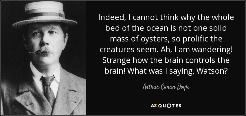 Indeed, I cannot think why the whole bed of the ocean is not one solid mass of oysters, so prolific the creatures seem. Ah, I am wandering! Strange how the brain controls the brain! What was I saying, Watson? - Arthur Conan Doyle