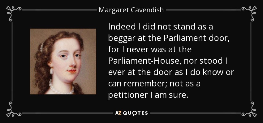 Indeed I did not stand as a beggar at the Parliament door, for I never was at the Parliament-House, nor stood I ever at the door as I do know or can remember; not as a petitioner I am sure. - Margaret Cavendish