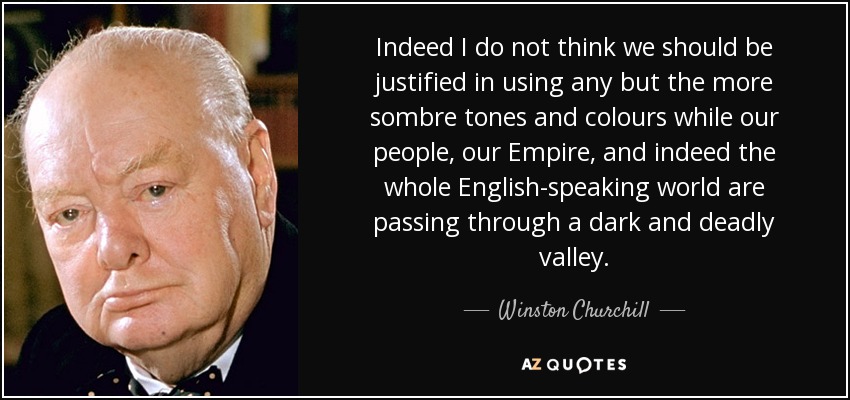 Indeed I do not think we should be justified in using any but the more sombre tones and colours while our people, our Empire, and indeed the whole English-speaking world are passing through a dark and deadly valley. - Winston Churchill