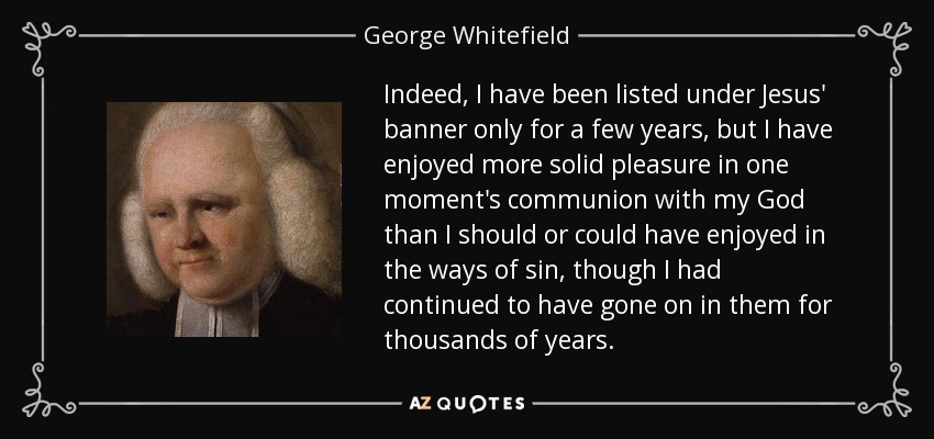 Indeed, I have been listed under Jesus' banner only for a few years, but I have enjoyed more solid pleasure in one moment's communion with my God than I should or could have enjoyed in the ways of sin, though I had continued to have gone on in them for thousands of years. - George Whitefield