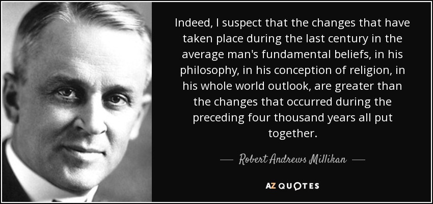 Indeed, I suspect that the changes that have taken place during the last century in the average man's fundamental beliefs, in his philosophy, in his conception of religion, in his whole world outlook, are greater than the changes that occurred during the preceding four thousand years all put together. - Robert Andrews Millikan