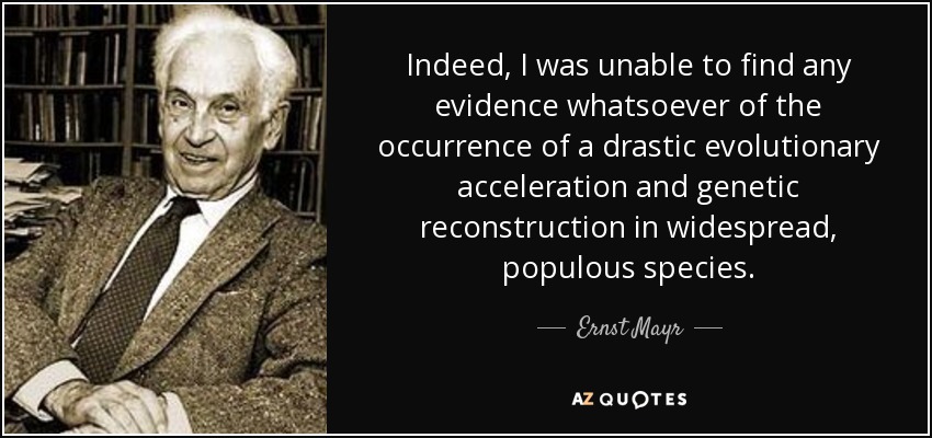 Indeed, I was unable to find any evidence whatsoever of the occurrence of a drastic evolutionary acceleration and genetic reconstruction in widespread, populous species. - Ernst Mayr