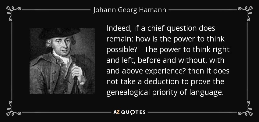 Indeed, if a chief question does remain: how is the power to think possible? - The power to think right and left, before and without, with and above experience? then it does not take a deduction to prove the genealogical priority of language. - Johann Georg Hamann