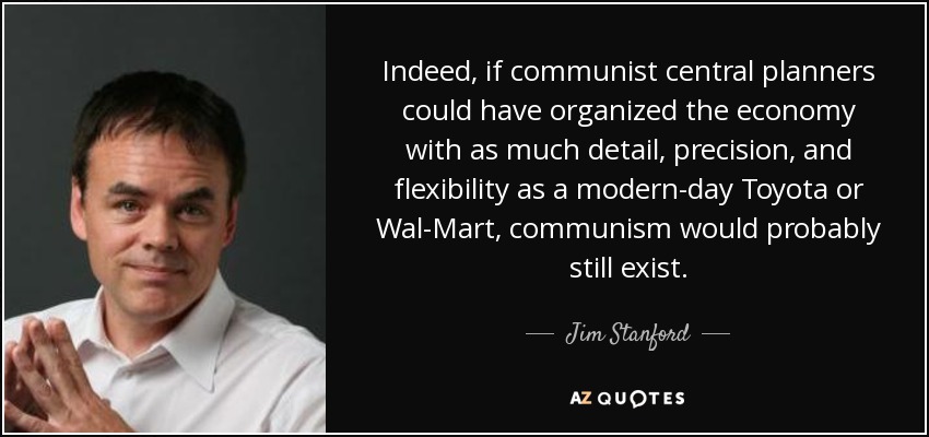 Indeed, if communist central planners could have organized the economy with as much detail, precision, and flexibility as a modern-day Toyota or Wal-Mart, communism would probably still exist. - Jim Stanford
