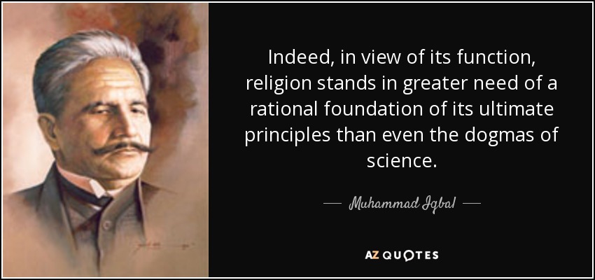 Indeed, in view of its function, religion stands in greater need of a rational foundation of its ultimate principles than even the dogmas of science. - Muhammad Iqbal