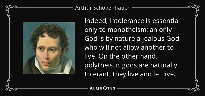 Indeed, intolerance is essential only to monotheism; an only God is by nature a jealous God who will not allow another to live. On the other hand, polytheistic gods are naturally tolerant, they live and let live. - Arthur Schopenhauer