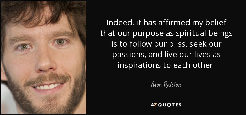 Indeed, it has affirmed my belief that our purpose as spiritual beings is to follow our bliss, seek our passions, and live our lives as inspirations to each other. - Aron Ralston