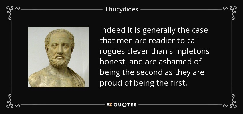 Indeed it is generally the case that men are readier to call rogues clever than simpletons honest, and are ashamed of being the second as they are proud of being the first. - Thucydides