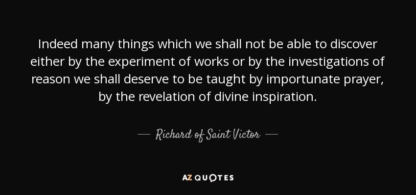 Indeed many things which we shall not be able to discover either by the experiment of works or by the investigations of reason we shall deserve to be taught by importunate prayer, by the revelation of divine inspiration. - Richard of Saint Victor